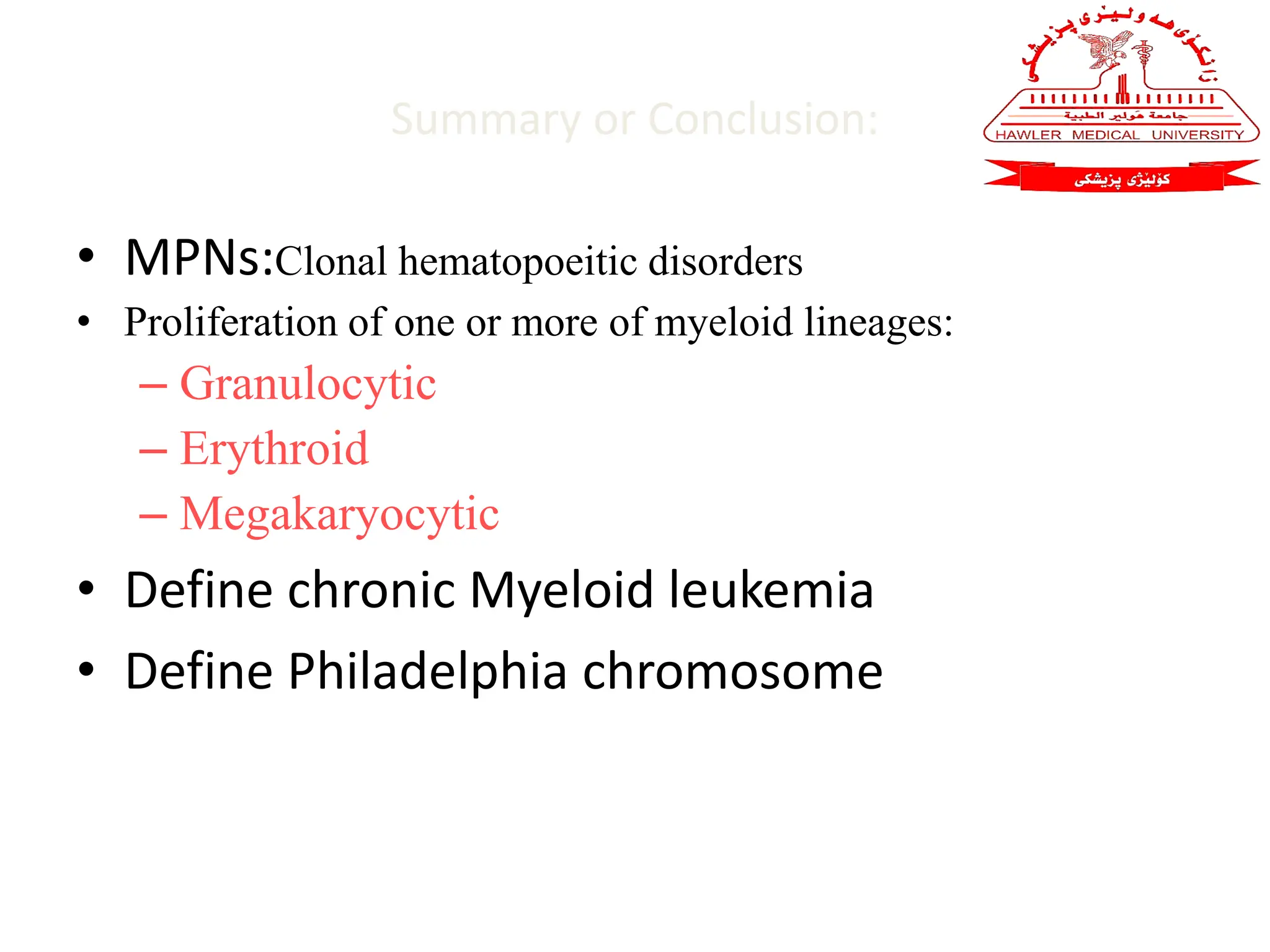 Summary or Conclusion:
• MPNs:Clonal hematopoeitic disorders
• Proliferation of one or more of myeloid lineages:
– Granulocytic
– Erythroid
– Megakaryocytic
• Define chronic Myeloid leukemia
• Define Philadelphia chromosome
 