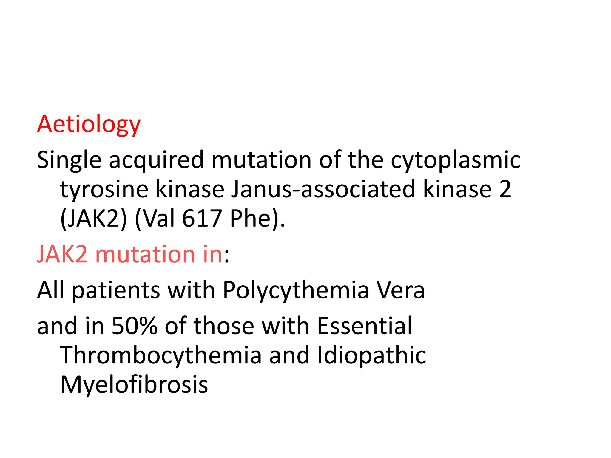 Aetiology
Single acquired mutation of the cytoplasmic
tyrosine kinase Janus-associated kinase 2
(JAK2) (Val 617 Phe).
JAK2 mutation in:
All patients with Polycythemia Vera
and in 50% of those with Essential
Thrombocythemia and Idiopathic
Myelofibrosis
 