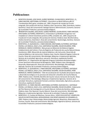 Publicaciones 
 MONTOYA SOLANO, JOSE DAVID, SUÁREZ MORENO, ZULMA ROCIO, MONTOYA C, D, FABIO ANCIZAR, ARISTIZABAL GUTIERREZ.: Clostridium sp IBUN 22AClone pBS 25 Transketolase (tktC) gene, complete cds., 2005. (Esquema de trazado de Circuito integrado, Otra producción técnica). Palabras clave: Secuencias, DNA, Clostridium, Análisis Genómico. Áreas del conocimiento: Biología General, Administración, Economía. Sectores de la actividad: Productos y procesos biotecnológicos. 
 MONTOYA SOLANO, JOSE DAVID, SUÁREZ MORENO, ZULMA ROCIO, FABIO ANCIZAR, ARISTIZABAL GUTIERREZ, MONTOYA C, D Clostridium sp.IBUN22A nitrogenase iron- molybdenum cofactor biosíntesis proteína (nifN), complete cds., 2005. (Esquema de trazado de Circuito integrado, Otra producción técnica). Palabras clave: Bioinformática, Análisis Genómico, Clostridium. Áreas del conocimiento: Bacterología, Genética. Sectores de la actividad: Productos y procesos biotecnológicos. 
 MONTOYA C, D, QUESADA M, I, FABIO ANCIZAR, ARISTIZABAL GUTIERREZ, SASTOQUE RIVERA, LUZ ANGELA, DIAZ A, M.A, SANTACRUZ SALDAÑA, OSCAR EDUARDO, PEÑA MONSALVE, MARIA CLEMENCIA.: Manual para la Obtención de Material Vegetal, Establecimiento del Cultivo y Toma de Registros de Producción de caucho Natural (Hevea brasiliensis), 2004. (Desarrollo de material didáctico o de instrucción, Desarrollo de material didáctico o de instrucción). Palabras clave: Caucho, Material Vegetal, Cultivo de Caucho. Áreas del conocimiento: Microbiología, Máquinas e Implementos Agrícolas. Sectores de la actividad: Agricultura, pecuaria, silvicultura, explotación forestal. 
 MONTOYA C, D.: Organización del Segundo Congreso Colombiano de Biotecnología - Primer Seminario Internacional de Bionegocios, 2004. Palabras clave: Bionegocios, Desarrollo, Bioprospección. Áreas del conocimiento: Microbiología, Microbiología Aplicada. Sectores de la actividad: Productos y procesos biotecnológicos. 
 MONTOYA C, D, QUESADA M, I, FABIO ANCIZAR, ARISTIZABAL GUTIERREZ, SASTOQUE RIVERA, LUZ ANGELA, DIAZ A, M.A, SANTACRUZ SALDAÑA, OSCAR EDUARDO, PEÑA MONSALVE, MARIA CLEMENCIA.: Taller de socialización de resultados del proyecto Ajuste y desarrollo tecnológico en los procesos de extracción y beneficio de Caucho Natural, 2004. Palabras clave: CAUCHO, Beneficio de Caucho natural, Extracción de Caucho. Áreas del conocimiento: Microbiología, Máquinas e Implementos Agrícolas. Sectores de la actividad: Silvicultura, explotación forestal y servicios relacionados, Agricultura, pecuaria, silvicultura, explotación forestal. 
 MONTOYA C, D, FABIO ANCIZAR, ARISTIZABAL GUTIERREZ, QUESADA M, I, SASTOQUE RIVERA, LUZ ANGELA, DIAZ A, M.A, SANTACRUZ SALDAÑA, OSCAR EDUARDO.: Elaboración del Plan Nacional de Investigación en Caucho Natural, Instituto de Genética, 2003. Palabras clave: Plan Nacional, Caucho Natural. Áreas del conocimiento: Microbiología, Máquinas e Implementos Agrícolas. Sectores de la actividad: Producción vegetal. 
 MONTOYA C, D, Cardozo de Martínez, Carmen Alicia.: VIDEO DIVULGATIVO: LOGROS DEL GRUPO DE BIOTECNOLOGIA, BIODIVERSIDAD CON OPORTUNIDADES DE DESARROLLO, 2003. Palabras clave: Biotecnología, Biotecnología Agrícola, Bioquímica, Bioprospeccion, Enzimas, Caucho. Áreas del conocimiento: Microbiología, Ingeniería Química. Sectores de la actividad: Productos y procesos biotecnológicos.  
