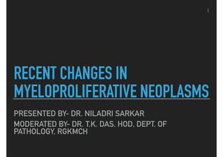 RECENT CHANGES IN
MYELOPROLIFERATIVE NEOPLASMS
PRESENTED BY- DR. NILADRI SARKAR
MODERATED BY- DR. T.K. DAS, HOD, DEPT. OF
PATHOLOGY, RGKMCH
1
 