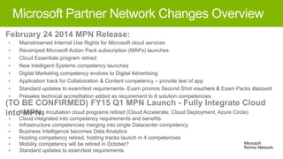 Microsoft Partner Network Changes Overview
•

•

Mainstreamed Internal Use Rights for Microsoft cloud services
Revamped Microsoft Action Pack subscription (MAPs) launches
Cloud Essentials program retired
New Intelligent Systems competency launches
Digital Marketing competency evolves to Digital Advertising
Application track for Collaboration & Content competency – provide test of app
Standard updates to exam/test requirements- Exam promos Second Shot vouchers & Exam Packs discount
Presales technical accreditation added as requirement to 8 solution competencies

•
•
•
•
•
•
•

Remaining Incubation cloud programs retired (Cloud Accelerate, Cloud Deployment, Azure Circle)
Cloud integrated into competency requirements and benefits
Infrastructure competencies merging into single Datacenter competency
Business Intelligence becomes Data Analytics
Hosting competency retired, hosting tracks launch in 4 competencies
Mobility competency will be retired in October?
Standard updates to exam/test requirements

•
•
•

•
•
•

 