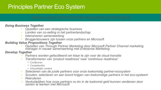 Principles Partner Eco System
… become part of the Partner ecosystem of the future …
Doing Business Together
• Opzetten van een strategische business
• Landen van co-selling in het partnerlandschap
• Intensiveren samenwerking
• Bruggenbouwers zijn tussen onze partners en Microsoft
Building Value Propositions Together
• Opzetten van Through Partner Marketing door Microsoft Partner Channel marketing
manager in nauwe samenwerking met Enterprise Marketing
Develop Together
• Partners worden gefaciliteerd om klaar te zijn voor de cloud transitie
• Transformeren van 'product readiness' naar 'continious readiness'

•
•
•
•

• Certificeren
• Competenties
• Inhoudelijke content

Selecteren van de juiste partners voor onze toekomstig partner-ecosystem
Scouten, selecteren en aan boord krijgen van toekomstige partners in het eco-systeem
Rekruteren
Verduidelijken hoe onze partners nu én in de toekomst geld kunnen verdienen door
samen te werken met Microsoft

 