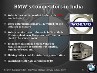 BMW’s Competitors in India
   Volvo is the current market leader with 76%
   market share

   Volvo entered India in 2001, & waited for the
   industry to mature

   Volvo manufactures its buses in India at their
   Hoskote plant near Bangalore, with another
   plant to be started soon

   1st mover advantage helped Volvo set
   regulations such as variable bus lengths,
   number of seats, etc.

   Making India a hub for Asia, heavy localization

   Launched Multi-Axle variant in 2010


Source: Business Today - How Volvo changed the way Indians travel   10
 