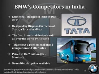 BMW’s Competitors in India
       Launched Tata Divo in India in Dec
       2011

       Designed by Hispano Carrocera of
       Spain, a Tata subsidiary

       The Divo brand and design is sold
       all over the world by Hispano

       Tata enjoys a phenomenal brand
       recognition and after sales

       Priced at Rs. 7 million (Ex –
       Mumbai)

       No multi-axle option available

Source: http://www.team-bhp.com/forum/commercial-vehicles-india/117459-   12
detailed-look-tatas-divo-starbus-ultra-buses
 