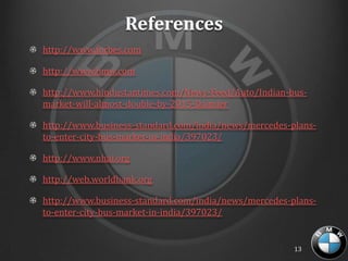 References
http://www.forbes.com

http://www.bmw.com

http://www.hindustantimes.com/News-Feed/Auto/Indian-bus-
market-will-almost-double-by-2015-Daimler

http://www.business-standard.com/india/news/mercedes-plans-
to-enter-city-bus-market-in-india/397023/

http://www.nhai.org

http://web.worldbank.org

http://www.business-standard.com/india/news/mercedes-plans-
to-enter-city-bus-market-in-india/397023/


                                                      13
 