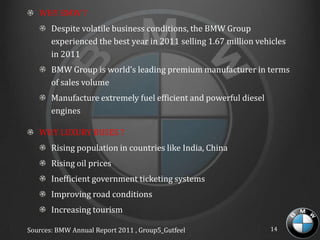 WHY BMW ?
       Despite volatile business conditions, the BMW Group
       experienced the best year in 2011 selling 1.67 million vehicles
       in 2011
       BMW Group is world’s leading premium manufacturer in terms
       of sales volume
       Manufacture extremely fuel efficient and powerful diesel
       engines

   WHY LUXURY BUSES ?
       Rising population in countries like India, China
       Rising oil prices
       Inefficient government ticketing systems
       Improving road conditions
       Increasing tourism

Sources: BMW Annual Report 2011 , Group5_Gutfeel                  14
 