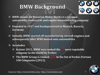 BMW Background
   BMW stands for Bavarian Motor Works is a German
   automobile, motorcycle and engine manufacturing company

   Founded in 1917 and headquartered in Munich, Bavaria,
   Germany

   Initially, BMW started off manufacturing aircraft engines and
   subsequently after WWI moved onto automobiles

   Accolades
      In June 2012, BMW was ranked the #1 most reputable
      company in the world by Forbes
      The BMW Group is ranked #61 in the list of Forbes Fortune
      100 Companies (2012)



Sources: http://www.forbes.com, http://www.bmw.com          3
 