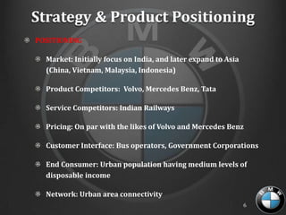 Strategy & Product Positioning
POSITIONING

  Market: Initially focus on India, and later expand to Asia
  (China, Vietnam, Malaysia, Indonesia)

  Product Competitors: Volvo, Mercedes Benz, Tata

  Service Competitors: Indian Railways

  Pricing: On par with the likes of Volvo and Mercedes Benz

  Customer Interface: Bus operators, Government Corporations

  End Consumer: Urban population having medium levels of
  disposable income

  Network: Urban area connectivity
                                                               6
 