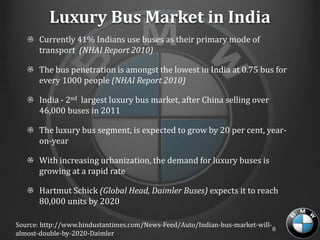 Luxury Bus Market in India
       Currently 41% Indians use buses as their primary mode of
       transport (NHAI Report 2010)

       The bus penetration is amongst the lowest in India at 0.75 bus for
       every 1000 people (NHAI Report 2010)

       India - 2nd largest luxury bus market, after China selling over
       46,000 buses in 2011

       The luxury bus segment, is expected to grow by 20 per cent, year-
       on-year

       With increasing urbanization, the demand for luxury buses is
       growing at a rapid rate

       Hartmut Schick (Global Head, Daimler Buses) expects it to reach
       80,000 units by 2020

Source: http://www.hindustantimes.com/News-Feed/Auto/Indian-bus-market-will-
                                                                             8
almost-double-by-2020-Daimler
 