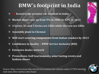BMW’s footprint in India
        #1 brand in the premier car segment in India

        Market share rose up from 9% in 2006 to 42% in 2011

        3 Series, X1 and 5 Series are CKDs while the rest are CBUs

        Assembly plant in Chennai

        Will start sourcing components from Indian vendors by 2013

        Confidence in Quality – BMW Service Inclusive (BSI)

        Extensive dealer network

        Promotions: Golf tournaments, wine tasting events and
        fashion shows


Source: http://www.team-bhp.com/forum/commercial-vehicles-india/117459-detailed-
                                                                              9
look-tatas-divo-starbus-ultra-buses
 