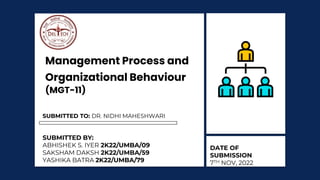 Management Process and
Organizational Behaviour
(MGT-11)
SUBMITTED BY:
ABHISHEK S. IYER 2K22/UMBA/09
SAKSHAM DAKSH 2K22/UMBA/59
YASHIKA BATRA 2K22/UMBA/79
SUBMITTED TO: DR. NIDHI MAHESHWARI
DATE OF
SUBMISSION
7TH NOV, 2022
 