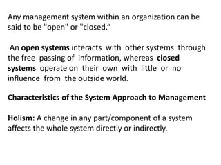 Any management system within an organization can be
said to be "open" or "closed.“
An open systems interacts with other systems through
the free passing of information, whereas closed
systems operate on their own with little or no
influence from the outside world.
Characteristics of the System Approach to Management
Holism: A change in any part/component of a system
affects the whole system directly or indirectly.
 