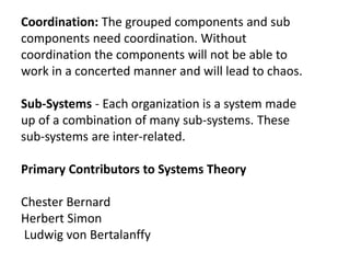 Coordination: The grouped components and sub
components need coordination. Without
coordination the components will not be able to
work in a concerted manner and will lead to chaos.
Sub-Systems - Each organization is a system made
up of a combination of many sub-systems. These
sub-systems are inter-related.
Primary Contributors to Systems Theory
Chester Bernard
Herbert Simon
Ludwig von Bertalanffy
 