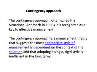 Contingency approach
The contingency approach, often called the
Situational Approach in 1980s it is recognized as a
key to effective management.
The contingency approach is a management theory
that suggests the most appropriate style of
management is dependent on the context of the
situation and that adopting a single, rigid style is
inefficient in the long term.
 