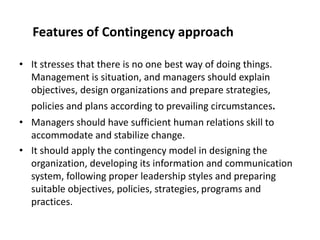 Features of Contingency approach
• It stresses that there is no one best way of doing things.
Management is situation, and managers should explain
objectives, design organizations and prepare strategies,
policies and plans according to prevailing circumstances.
• Managers should have sufficient human relations skill to
accommodate and stabilize change.
• It should apply the contingency model in designing the
organization, developing its information and communication
system, following proper leadership styles and preparing
suitable objectives, policies, strategies, programs and
practices.
 
