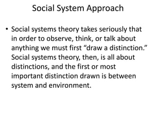 Social System Approach
• Social systems theory takes seriously that
in order to observe, think, or talk about
anything we must first “draw a distinction.”
Social systems theory, then, is all about
distinctions, and the first or most
important distinction drawn is between
system and environment.
 