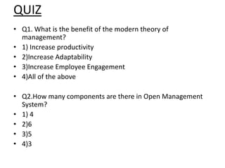 QUIZ
• Q1. What is the benefit of the modern theory of
management?
• 1) Increase productivity
• 2)Increase Adaptability
• 3)Increase Employee Engagement
• 4)All of the above
• Q2.How many components are there in Open Management
System?
• 1) 4
• 2)6
• 3)5
• 4)3
 
