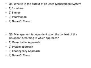 • Q5. What is in the output of an Open Management System
• 1) Structure
• 2) Energy
• 3) Information
• 4) None Of These
• Q6. Management is dependent upon the context of the
situation” According to which approach?
• 1) Quantitative Approach
• 2) System approach
• 3) Contingency Approach
• 4) None Of These
 