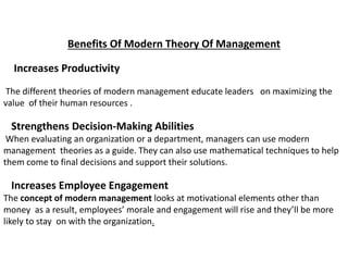 Benefits Of Modern Theory Of Management
Increases Productivity
The different theories of modern management educate leaders on maximizing the
value of their human resources .
Strengthens Decision-Making Abilities
When evaluating an organization or a department, managers can use modern
management theories as a guide. They can also use mathematical techniques to help
them come to final decisions and support their solutions.
Increases Employee Engagement
The concept of modern management looks at motivational elements other than
money as a result, employees’ morale and engagement will rise and they’ll be more
likely to stay on with the organization.
 