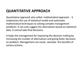 QUANTITATIVE APPROACH
Quantitative approach also called mathematical approach . It
emphasizes the use of statistical model and systematic
mathematical techniques to solving complex management
problems. It can only suggest the alternatives based on statistical
data. It cannot take final decisions.
It helps the management for improving the decision making by
increasing the number of alternatives and giving faster decisions
on problem. Management can easily calculate the benefits of
various actions.
 