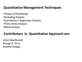 Contributors in Quantitative Approach are-
Johan MacDonald
George R. Terry
Andrew Szilagyi
Quantitative Management Techniques
Theory of Probability
Sampling Analysis
Correlation / Regression Analysis
Time Series Analysis
Ratio Analysis
 