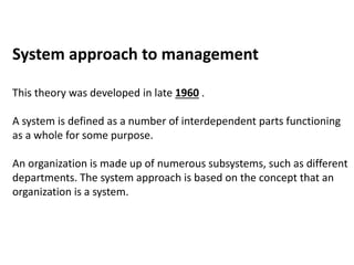 System approach to management
This theory was developed in late 1960 .
A system is defined as a number of interdependent parts functioning
as a whole for some purpose.
An organization is made up of numerous subsystems, such as different
departments. The system approach is based on the concept that an
organization is a system.
 