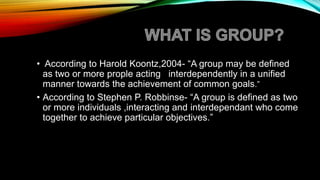 • According to Harold Koontz,2004- “A group may be defined
as two or more prople acting interdependently in a unified
manner towards the achievement of common goals.”
• According to Stephen P. Robbinse- “A group is defined as two
or more individuals ,interacting and interdependant who come
together to achieve particular objectives.”
 
