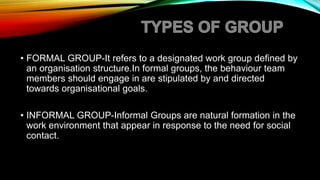 • FORMAL GROUP-It refers to a designated work group defined by
an organisation structure.In formal groups, the behaviour team
members should engage in are stipulated by and directed
towards organisational goals.
• INFORMAL GROUP-Informal Groups are natural formation in the
work environment that appear in response to the need for social
contact.
 
