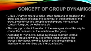 • Group Dynamics refers to those forces operating or present in the
group and which influence the behaviour of the members of the
group.these forces are group leadership,group norms,group
composition,group cohesiveness etc.
• This study provides information to the managers about the way to
control the behaviour of the members of the group.
• According to ‘Kurt Levin’-Group Dynamics deal with internal
nature of groups,how they are formed, what structure and
process they adopt,how they function and affect individual
members,other members and the organisation.
 