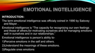 INTRODUCTION-
The term emotional intelligence was officialy coined in 1990 by Salovey
and Mayer .
Emotional intelligence is “The capacity for recognising our own feelings
and those of others,for motivating ourselves and for managing emotions
well in ourselves and in our relationships.”
Emotional intelligence is person’s ability to-
1)Perceive emotions in the self and others.
2)Understand the meanings of these emotions.
3)Regulate ones emotions
 
