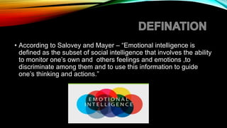 • According to Salovey and Mayer – “Emotional intelligence is
defined as the subset of social intelligence that involves the ability
to monitor one’s own and others feelings and emotions ,to
discriminate among them and to use this information to guide
one’s thinking and actions.”
 