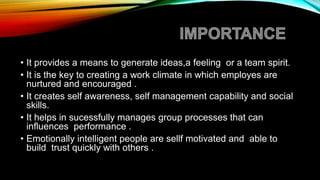 • It provides a means to generate ideas,a feeling or a team spirit.
• It is the key to creating a work climate in which employes are
nurtured and encouraged .
• It creates self awareness, self management capability and social
skills.
• It helps in sucessfully manages group processes that can
influences performance .
• Emotionally intelligent people are sellf motivated and able to
build trust quickly with others .
 