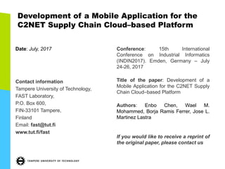 Development of a Mobile Application for the
C2NET Supply Chain Cloud–based Platform
Date: July, 2017
Contact information
Tampere University of Technology,
FAST Laboratory,
P.O. Box 600,
FIN-33101 Tampere,
Finland
Email: fast@tut.fi
www.tut.fi/fast
Conference: 15th International
Conference on Industrial Informatics
(INDIN2017). Emden, Germany – July
24-26, 2017
Title of the paper: Development of a
Mobile Application for the C2NET Supply
Chain Cloud–based Platform
Authors: Enbo Chen, Wael M.
Mohammed, Borja Ramis Ferrer, Jose L.
Martinez Lastra
If you would like to receive a reprint of
the original paper, please contact us
 