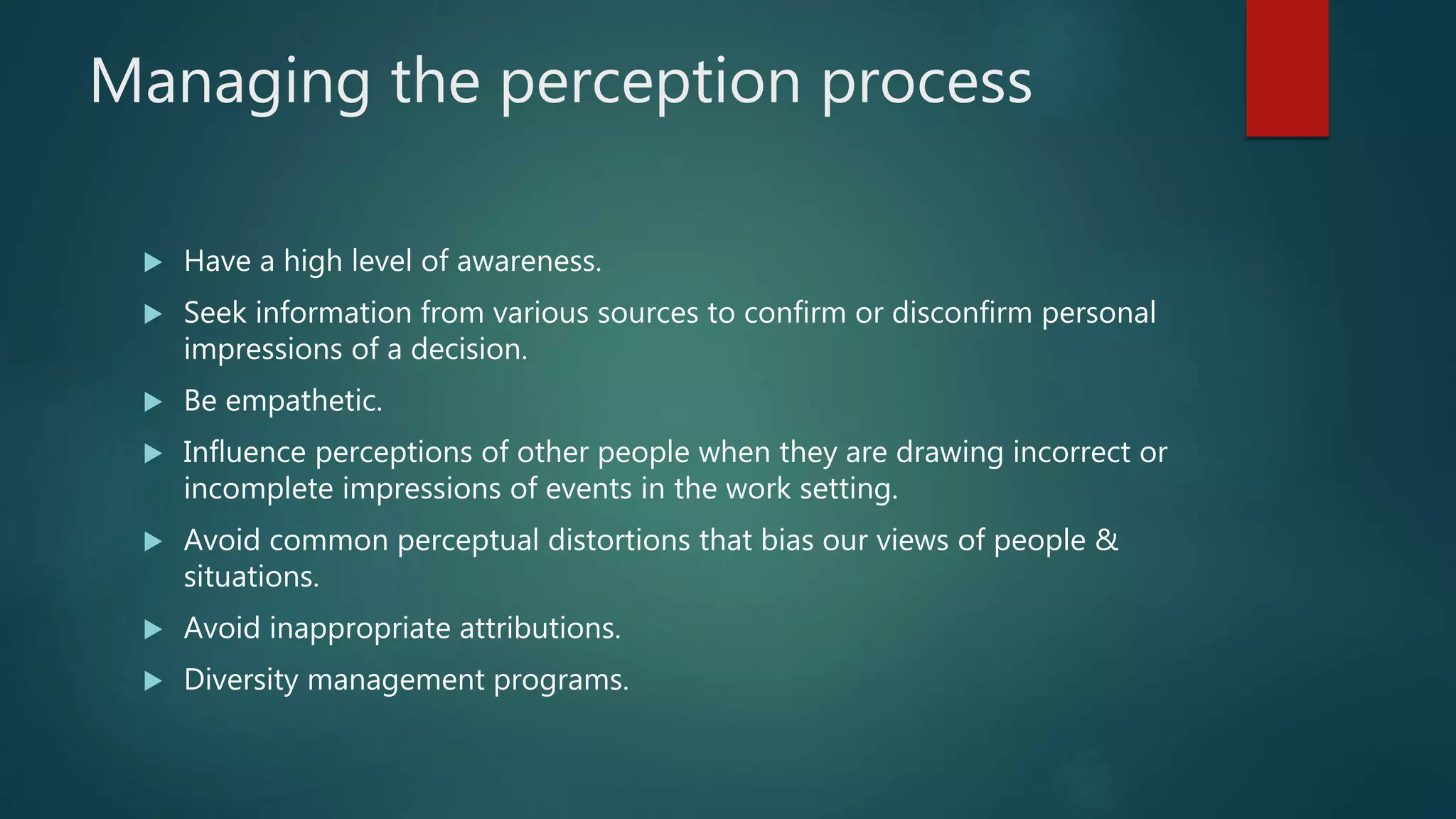 Managing the perception process
 Have a high level of awareness.
 Seek information from various sources to confirm or disconfirm personal
impressions of a decision.
 Be empathetic.
 Influence perceptions of other people when they are drawing incorrect or
incomplete impressions of events in the work setting.
 Avoid common perceptual distortions that bias our views of people &
situations.
 Avoid inappropriate attributions.
 Diversity management programs.
 