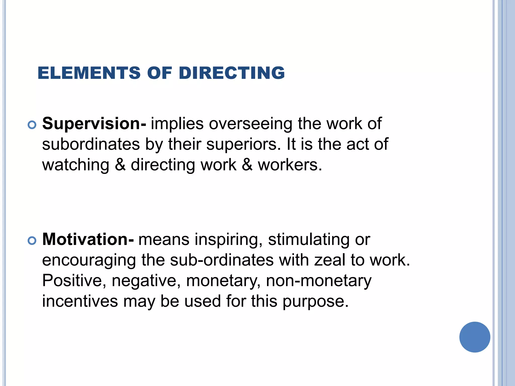 ELEMENTS OF DIRECTING
 Supervision- implies overseeing the work of
subordinates by their superiors. It is the act of
watching & directing work & workers.
 Motivation- means inspiring, stimulating or
encouraging the sub-ordinates with zeal to work.
Positive, negative, monetary, non-monetary
incentives may be used for this purpose.
 