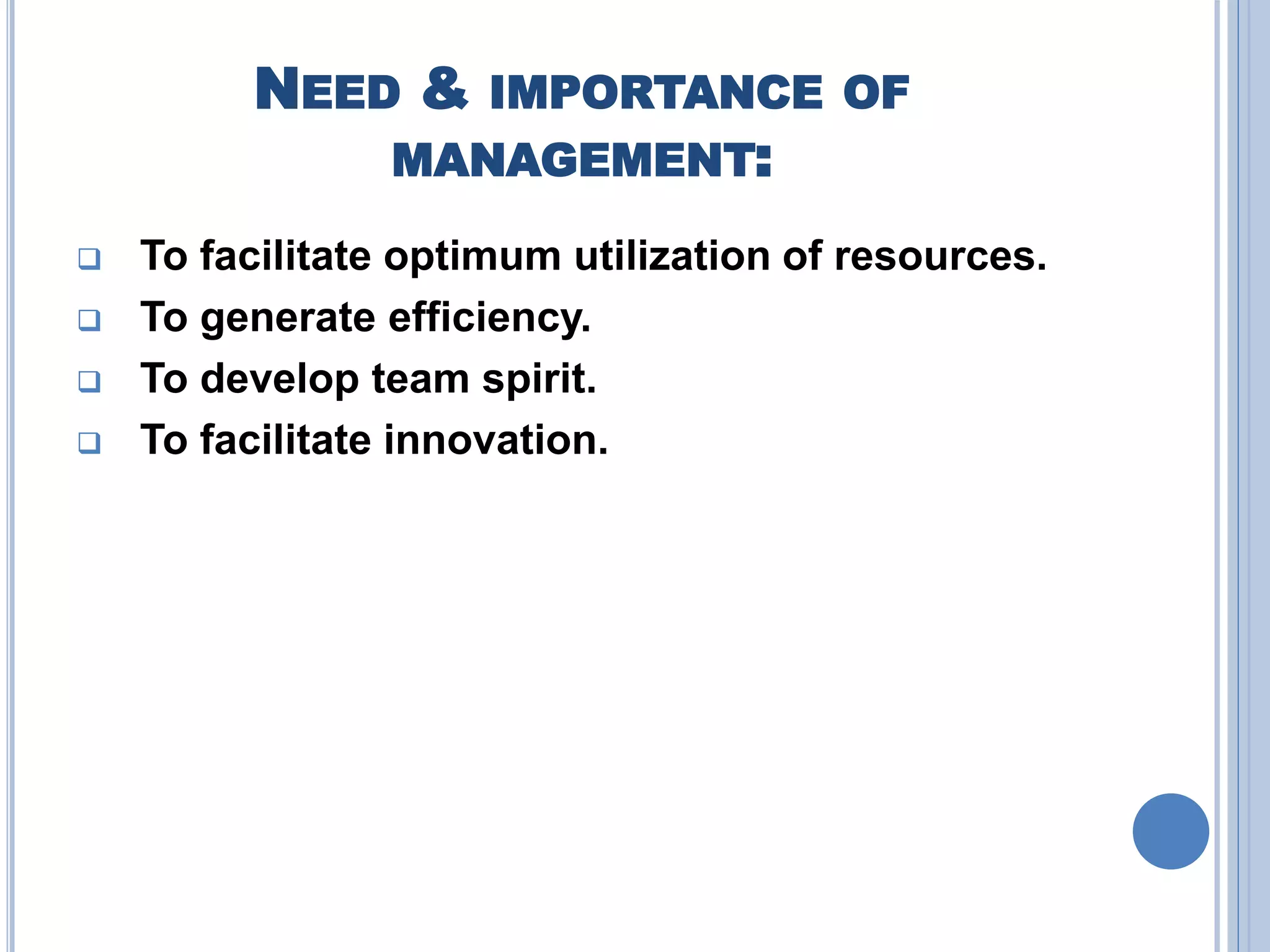 NEED & IMPORTANCE OF
MANAGEMENT:
 To facilitate optimum utilization of resources.
 To generate efficiency.
 To develop team spirit.
 To facilitate innovation.
 