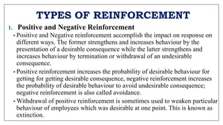 TYPES OF REINFORCEMENT
1. Positive and Negative Reinforcement
• Positive and Negative reinforcement accomplish the impact on response on
different ways. The former strengthens and increases behaviour by the
presentation of a desirable consequence while the latter strengthens and
increases behaviour by termination or withdrawal of an undesirable
consequence.
• Positive reinforcement increases the probability of desirable behaviour for
getting for getting desirable consequence, negative reinforcement increases
the probability of desirable behaviour to avoid undesirable consequence;
negative reinforcement is also called avoidance.
• Withdrawal of positive reinforcement is sometimes used to weaken particular
behaviour of employees which was desirable at one point. This is known as
extinction.
 