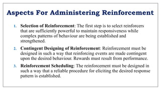 Aspects For Administering Reinforcement
1. Selection of Reinforcement: The first step is to select reinforcers
that are sufficiently powerful to maintain responsiveness while
complex patterns of behaviour are being established and
strengthened.
2. Contingent Designing of Reinforcement: Reinforcement must be
designed in such a way that reinforcing events are made contingent
upon the desired behaviour. Rewards must result from performance.
3. Reinforcement Scheduling: The reinforcement must be designed in
such a way that a reliable procedure for eliciting the desired response
pattern is established.
 