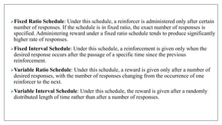 Fixed Ratio Schedule: Under this schedule, a reinforcer is administered only after certain
number of responses. If the schedule is in fixed ratio, the exact number of responses is
specified. Administering reward under a fixed ratio schedule tends to produce significantly
higher rate of responses.
Fixed Interval Schedule: Under this schedule, a reinforcement is given only when the
desired response occurs after the passage of a specific time since the previous
reinforcement.
Variable Ratio Schedule: Under this schedule, a reward is given only after a number of
desired responses, with the number of responses changing from the occurrence of one
reinforcer to the next.
Variable Interval Schedule: Under this schedule, the reward is given after a randomly
distributed length of time rather than after a number of responses.
 
