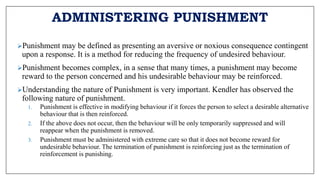ADMINISTERING PUNISHMENT
Punishment may be defined as presenting an aversive or noxious consequence contingent
upon a response. It is a method for reducing the frequency of undesired behaviour.
Punishment becomes complex, in a sense that many times, a punishment may become
reward to the person concerned and his undesirable behaviour may be reinforced.
Understanding the nature of Punishment is very important. Kendler has observed the
following nature of punishment.
1. Punishment is effective in modifying behaviour if it forces the person to select a desirable alternative
behaviour that is then reinforced.
2. If the above does not occur, then the behaviour will be only temporarily suppressed and will
reappear when the punishment is removed.
3. Punishment must be administered with extreme care so that it does not become reward for
undesirable behaviour. The termination of punishment is reinforcing just as the termination of
reinforcement is punishing.
 