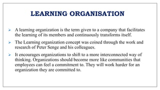 LEARNING ORGANISATION
 A learning organization is the term given to a company that facilitates
the learning of its members and continuously transforms itself.
 The Learning organization concept was coined through the work and
research of Peter Senge and his colleagues.
 It encourages organizations to shift to a more interconnected way of
thinking. Organizations should become more like communities that
employees can feel a commitment to. They will work harder for an
organization they are committed to.
 