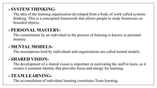 SYSTEM THINKING-
The idea of the learning organization developed from a body of work called systems
thinking. This is a conceptual framework that allows people to study businesses as
bounded objects.
PERSONAL MASTERY-
The commitment by an individual to the process of learning is known as personal
mastery.
MENTAL MODELS-
The assumptions held by individuals and organizations are called mental models.
SHARED VISION-
The development of a shared vision is important in motivating the staff to learn, as it
creates a common identity that provides focus and energy for learning.
TEAM LEARNING-
The accumulation of individual learning constitutes Team learning.
 