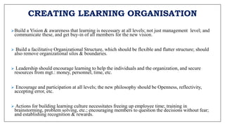 CREATING LEARNING ORGANISATION
Build a Vision & awareness that learning is necessary at all levels; not just management level; and
communicate these, and get buy-in of all members for the new vision.
 Build a facilitative Organizational Structure, which should be flexible and flatter structure; should
also remove organizational silos & boundaries.
 Leadership should encourage learning to help the individuals and the organization, and secure
resources from mgt.: money, personnel, time, etc.
 Encourage and participation at all levels; the new philosophy should be Openness, reflectivity,
accepting error, etc.
 Actions for building learning culture necessitates freeing up employee time; training in
brainstorming, problem solving, etc.; encouraging members to question the decisions without fear;
and establishing recognition & rewards.
 
