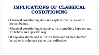 IMPLICATIONS OF CLASSICAL
CONDITIONING
Classical conditioning does not explain total behavior of
human beings.
Classical conditioning is passive, i.e., something happens and
we behave in a specific way.
It explains simple and reflective behavior whereas human
behavior is voluntary rather than reflective.
 