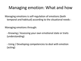Managing emotion: What and how
Managing emotions is self-regulation of emotions (both
temporal and habitual) according to the situational needs :
Managing emotions through:
- Knowing / Assessing your own emotional state or traits
(understanding)
- Using / Developing competencies to deal with emotion
(acting)
 