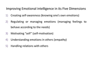 Improving Emotional intelligence in its Five Dimensions
1) Creating self-awareness (knowing one’s own emotions)
2) Regulating or managing emotions (managing feelings to
behave according to the needs)
3) Motivating “self” (self-motivation)
4) Understanding emotions in others (empathy)
5) Handling relations with others
 