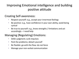 Improving Emotional intelligence and building
positive attitude
Creating Self-awareness:
• Respect yourself: e.g., accept your innermost feelings
• Be positive: e.g., have confidence in your own ability, avoid being
cynical
• Be true to yourself: e.g., know strengths / limitations and act
accordingly – I need help
Managing (Regulating) Emotions:
• Defer judgment; curb impulses
• Park the problems; detach yourself
• Be flexible: go with the flow: do not force
• Manage your non-verbal communication
 