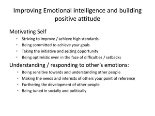 Improving Emotional intelligence and building
positive attitude
Motivating Self
• Striving to improve / achieve high standards
• Being committed to achieve your goals
• Taking the initiative and seizing opportunity
• Being optimistic even in the face of difficulties / setbacks
Understanding / responding to other’s emotions:
• Being sensitive towards and understanding other people
• Making the needs and interests of others your point of reference
• Furthering the development of other people
• Being tuned in socially and politically
 