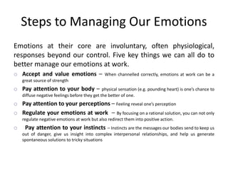 Steps to Managing Our Emotions
Emotions at their core are involuntary, often physiological,
responses beyond our control. Five key things we can all do to
better manage our emotions at work.
o Accept and value emotions – When channelled correctly, emotions at work can be a
great source of strength
o Pay attention to your body – physical sensation (e.g. pounding heart) is one’s chance to
diffuse negative feelings before they get the better of one.
o Pay attention to your perceptions – Feeling reveal one’s perception
o Regulate your emotions at work – By focusing on a rational solution, you can not only
regulate negative emotions at work but also redirect them into positive action.
o Pay attention to your instincts – Instincts are the messages our bodies send to keep us
out of danger, give us insight into complex interpersonal relationships, and help us generate
spontaneous solutions to tricky situations
 