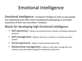 Emotional Intelligence
Emotional Intelligence : Emotional intelligence looks at how people
can understand each other more completely by developing an increased
awareness of their own and others’ emotions
Blocks for developing high Emotional intelligence
 Self-awareness - Ability to accurately perceive, evaluate, and display appropriate
emotions
 Self-management- Ability to direct your emotions in a positive way when
needed
 Social awareness- Ability to understand how others feel.
 Relationship management– Ability to help others manage their own
emotions and truly establish supportive relationships with others
 